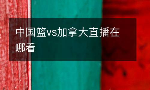中國籃vs加拿大直播在哪看