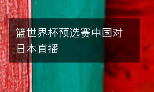 籃世界杯預(yù)選賽中國(guó)對(duì)日本直播
